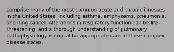 comprise many of the most common acute and chronic illnesses in the United States, including asthma, emphysema, pneumonia, and lung cancer. Alterations in respiratory function can be life-threatening, and a thorough understanding of pulmonary pathophysiology is crucial for appropriate care of these complex disease states.