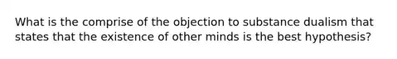 What is the comprise of the objection to substance dualism that states that the existence of other minds is the best hypothesis?