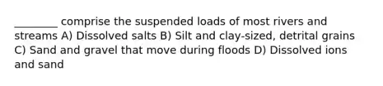 ________ comprise the suspended loads of most rivers and streams A) Dissolved salts B) Silt and clay-sized, detrital grains C) Sand and gravel that move during floods D) Dissolved ions and sand