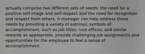 actually comprise two different sets of needs: the need for a positive self-image and self-respect and the need for recognition and respect from others. A manager can help address these needs by providing a variety of extrinsic symbols of accomplishment, such as job titles, nice offices, and similar rewards as appropriate. provide challenging job assignments and opportunities for the employee to feel a sense of accomplishment.