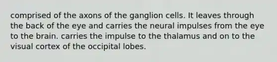 comprised of the axons of the ganglion cells. It leaves through the back of the eye and carries the neural impulses from the eye to the brain. carries the impulse to the thalamus and on to the visual cortex of the occipital lobes.