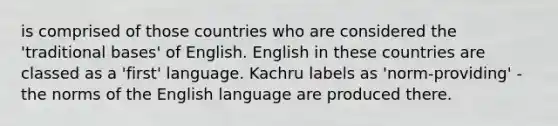 is comprised of those countries who are considered the 'traditional bases' of English. English in these countries are classed as a 'first' language. Kachru labels as 'norm-providing' - the norms of the English language are produced there.