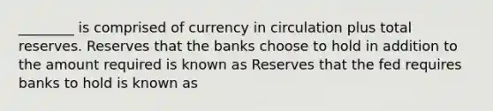 ________ is comprised of currency in circulation plus total reserves. Reserves that the banks choose to hold in addition to the amount required is known as Reserves that the fed requires banks to hold is known as