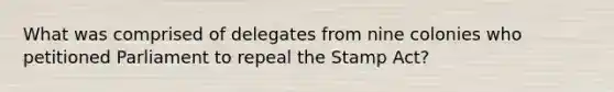 What was comprised of delegates from nine colonies who petitioned Parliament to repeal the Stamp Act?