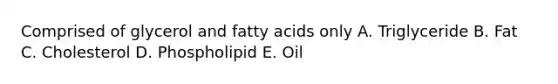 Comprised of glycerol and fatty acids only A. Triglyceride B. Fat C. Cholesterol D. Phospholipid E. Oil