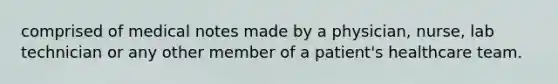 comprised of medical notes made by a physician, nurse, lab technician or any other member of a patient's healthcare team.