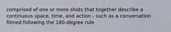 comprised of one or more shots that together describe a continuous space, time, and action - such as a conversation filmed following the 180-degree rule