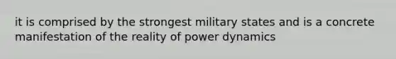 it is comprised by the strongest military states and is a concrete manifestation of the reality of power dynamics