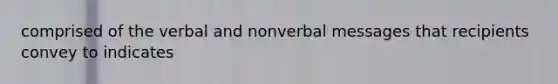 comprised of the verbal and nonverbal messages that recipients convey to indicates