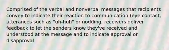 Comprised of the verbal and nonverbal messages that recipients convey to indicate their reaction to communication (eye contact, utterances such as "uh-huh" or nodding, receivers deliver feedback to let the senders know they've received and understood at the message and to indicate approval or disapproval