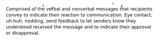 Comprised of the verbal and nonverbal messages that recipients convey to indicate their reaction to communication. Eye contact, uh-huh, nodding, send feedback to let senders know they understood received the message and to indicate their approval or disapproval.