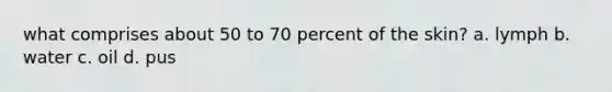 what comprises about 50 to 70 percent of the skin? a. lymph b. water c. oil d. pus