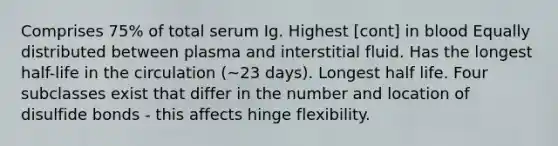 Comprises 75% of total serum Ig. Highest [cont] in blood Equally distributed between plasma and interstitial fluid. Has the longest half-life in the circulation (~23 days). Longest half life. Four subclasses exist that differ in the number and location of disulfide bonds - this affects hinge flexibility.