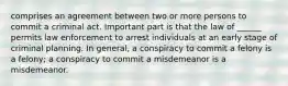 comprises an agreement between two or more persons to commit a criminal act. Important part is that the law of ______ permits law enforcement to arrest individuals at an early stage of criminal planning. In general, a conspiracy to commit a felony is a felony; a conspiracy to commit a misdemeanor is a misdemeanor.