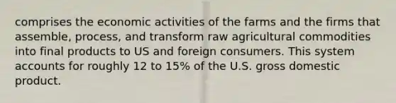 comprises the economic activities of the farms and the firms that assemble, process, and transform raw agricultural commodities into final products to US and foreign consumers. This system accounts for roughly 12 to 15% of the U.S. gross domestic product.