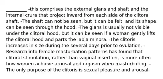 _________ -this comprises the external glans and shaft and the internal crura that project inward from each side of the clitoral shaft. -The shaft can not be seen, but it can be felt, and its shape can be seen through the hood. -The glans is usually not visible under the clitoral hood, but it can be seen if a woman gently lifts the clitoral hood and parts the labia minora. -The clitoris increases in size during the several days prior to ovulation. -Research into female masturbation patterns has found that clitoral stimulation, rather than vaginal insertion, is more often how women achieve arousal and orgasm when masturbating. -The only purpose of the clitoris is sexual pleasure and arousal.