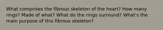 What comprises the fibrous skeleton of the heart? How many rings? Made of what? What do the rings surround? What's the main purpose of this fibrous skeleton?