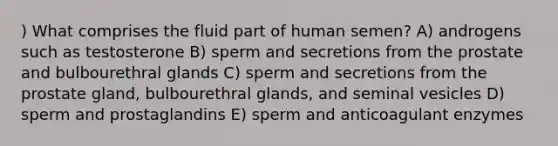 ) What comprises the fluid part of human semen? A) androgens such as testosterone B) sperm and secretions from the prostate and bulbourethral glands C) sperm and secretions from the prostate gland, bulbourethral glands, and seminal vesicles D) sperm and prostaglandins E) sperm and anticoagulant enzymes