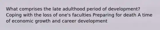 What comprises the late adulthood period of development? Coping with the loss of one's faculties Preparing for death A time of economic growth and career development