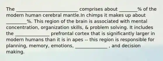 The ___________________________ comprises about ________% of the modern human cerebral mantle.In chimps it makes up about _________%. This region of the brain is associated with mental concentration, organization skills, & problem solving. It includes the _______________ prefrontal cortex that is significantly larger in modern humans than it is in apes -- this region is responsible for planning, memory, emotions, ______________ , and decision making.