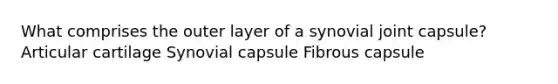 What comprises the outer layer of a synovial joint capsule? Articular cartilage Synovial capsule Fibrous capsule