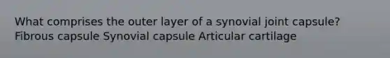 What comprises the outer layer of a synovial joint capsule? Fibrous capsule Synovial capsule Articular cartilage