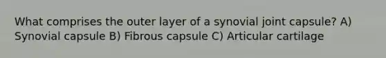 What comprises the outer layer of a synovial joint capsule? A) Synovial capsule B) Fibrous capsule C) Articular cartilage