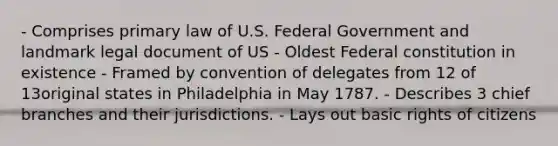 - Comprises primary law of U.S. Federal Government and landmark legal document of US - Oldest Federal constitution in existence - Framed by convention of delegates from 12 of 13original states in Philadelphia in May 1787. - Describes 3 chief branches and their jurisdictions. - Lays out basic rights of citizens