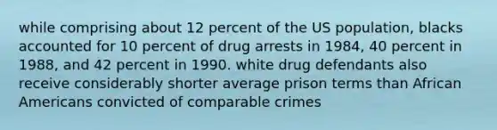 while comprising about 12 percent of the US population, blacks accounted for 10 percent of drug arrests in 1984, 40 percent in 1988, and 42 percent in 1990. white drug defendants also receive considerably shorter average prison terms than African Americans convicted of comparable crimes