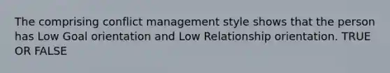 The comprising conflict management style shows that the person has Low Goal orientation and Low Relationship orientation. TRUE OR FALSE