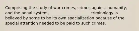 Comprising the study of war crimes, crimes against humanity, and the penal system, ____________________ criminology is believed by some to be its own specialization because of the special attention needed to be paid to such crimes.