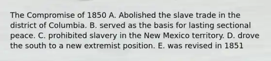 The Compromise of 1850 A. Abolished the slave trade in the district of Columbia. B. served as the basis for lasting sectional peace. C. prohibited slavery in the New Mexico territory. D. drove the south to a new extremist position. E. was revised in 1851