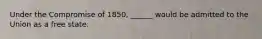 Under the Compromise of 1850, ______ would be admitted to the Union as a free state.