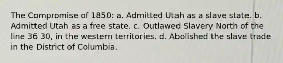 The <a href='https://www.questionai.com/knowledge/kvIKPiDs5Q-compromise-of-1850' class='anchor-knowledge'>compromise of 1850</a>: a. Admitted Utah as a slave state. b. Admitted Utah as a free state. c. Outlawed Slavery North of the line 36 30, in the western territories. d. Abolished the slave trade in the District of Columbia.