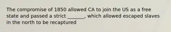 The compromise of 1850 allowed CA to join the US as a free state and passed a strict _______, which allowed escaped slaves in the north to be recaptured