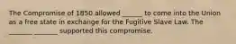 The Compromise of 1850 allowed ______ to come into the Union as a free state in exchange for the Fugitive Slave Law. The _______ _______ supported this compromise.