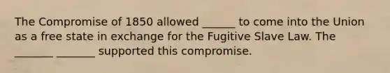 The Compromise of 1850 allowed ______ to come into the Union as a free state in exchange for the Fugitive Slave Law. The _______ _______ supported this compromise.