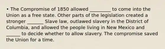 • The Compromise of 1850 allowed _________ to come into the Union as a free state. Other parts of the legislation created a stronger _______ Slave law, outlawed slavery in the District of Columbia, and allowed the people living in New Mexico and ______ to decide whether to allow slavery. The compromise saved the Union for a time.