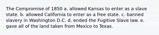 The Compromise of 1850 a. allowed Kansas to enter as a slave state. b. allowed California to enter as a free state. c. banned slavery in Washington D.C. d. ended the Fugitive Slave law. e. gave all of the land taken from Mexico to Texas.