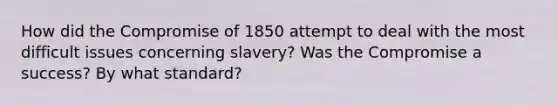 How did the Compromise of 1850 attempt to deal with the most difficult issues concerning slavery? Was the Compromise a success? By what standard?