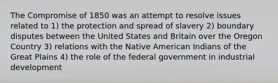 The Compromise of 1850 was an attempt to resolve issues related to 1) the protection and spread of slavery 2) boundary disputes between the United States and Britain over the Oregon Country 3) relations with the Native American Indians of the Great Plains 4) the role of the federal government in industrial development