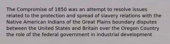 The Compromise of 1850 was an attempt to resolve issues related to the protection and spread of slavery relations with the Native American Indians of the Great Plains boundary disputes between the United States and Britain over the Oregon Country the role of the federal government in industrial development