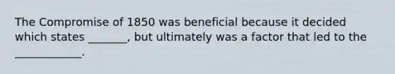 The Compromise of 1850 was beneficial because it decided which states _______, but ultimately was a factor that led to the ____________.