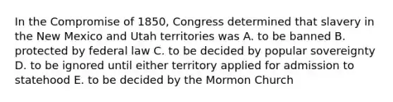 In the Compromise of 1850, Congress determined that slavery in the New Mexico and Utah territories was A. to be banned B. protected by federal law C. to be decided by popular sovereignty D. to be ignored until either territory applied for admission to statehood E. to be decided by the Mormon Church