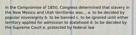 In the Compromise of 1850, Congress determined that slavery in the New Mexico and Utah territories was... a. to be decided by popular sovereignty b. to be banned c. to be ignored until either territory applied for admission to statehood d. to be decided by the Supreme Court e. protected by federal law