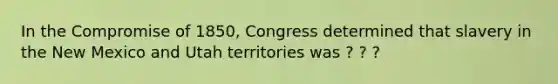 In the Compromise of 1850, Congress determined that slavery in the New Mexico and Utah territories was ? ? ?