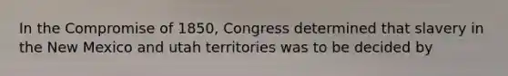 In the Compromise of 1850, Congress determined that slavery in the New Mexico and utah territories was to be decided by