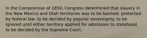 In the Compromise of 1850, Congress determined that slavery in the New Mexico and Utah territories was to be banned. protected by federal law. to be decided by popular sovereignty. to be ignored until either territory applied for admission to statehood. to be decided by the Supreme Court.