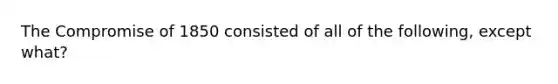 The Compromise of 1850 consisted of all of the following, except what?