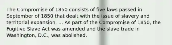 The Compromise of 1850 consists of five laws passed in September of 1850 that dealt with the issue of slavery and territorial expansion. ... As part of the Compromise of 1850, the Fugitive Slave Act was amended and the slave trade in Washington, D.C., was abolished.